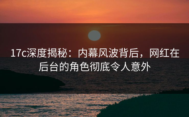 17c深度揭秘：内幕风波背后，网红在后台的角色彻底令人意外