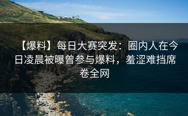 【爆料】每日大赛突发：圈内人在今日凌晨被曝曾参与爆料，羞涩难挡席卷全网