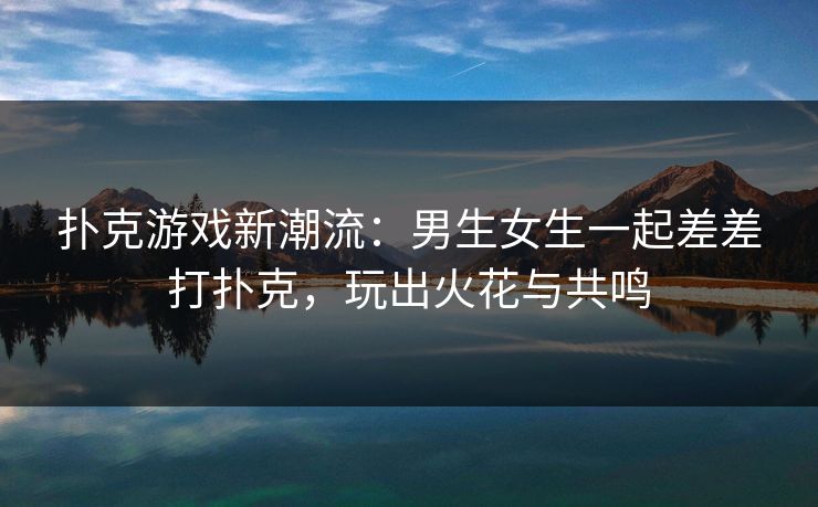 扑克游戏新潮流:男生女生一起差差打扑克,玩出火花与共鸣 扑克游戏新潮流:男生女生一起差差打扑克,玩出火花与共鸣