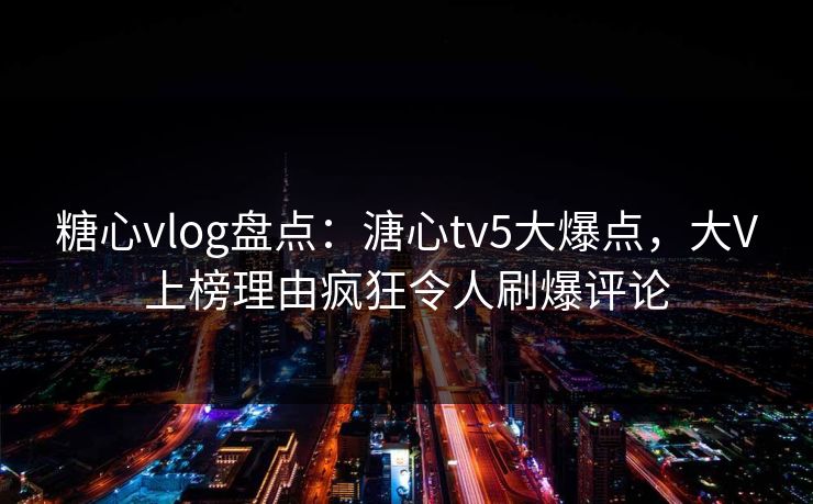 糖心vlog盘点：溏心tv5大爆点，大V上榜理由疯狂令人刷爆评论