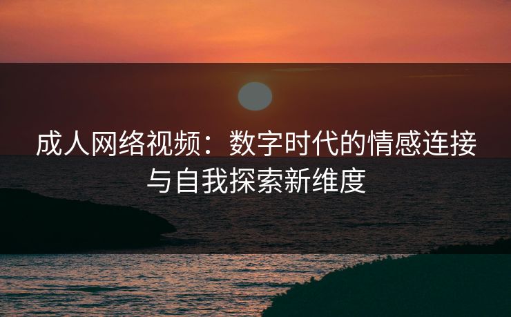 成人网络视频：数字时代的情感连接与自我探索新维度