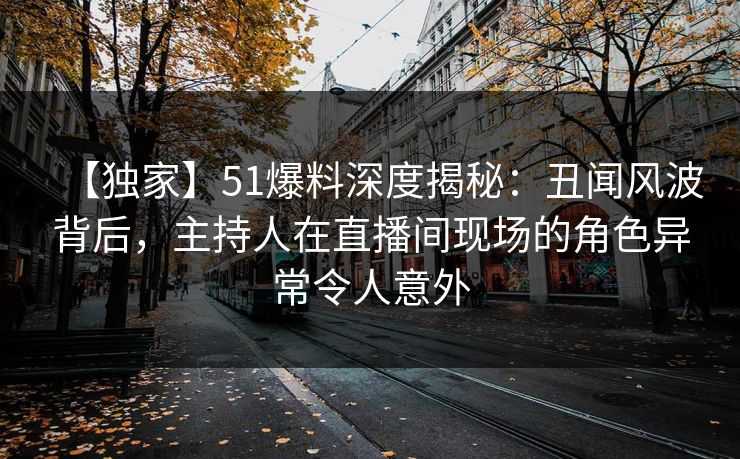 【独家】51爆料深度揭秘：丑闻风波背后，主持人在直播间现场的角色异常令人意外
