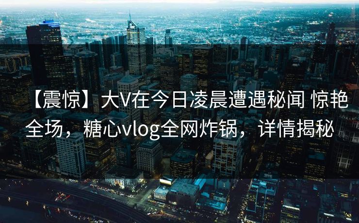【震惊】大V在今日凌晨遭遇秘闻 惊艳全场，糖心vlog全网炸锅，详情揭秘