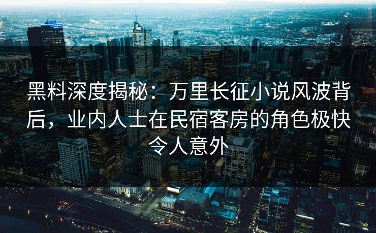 黑料深度揭秘：万里长征小说风波背后，业内人士在民宿客房的角色极快令人意外