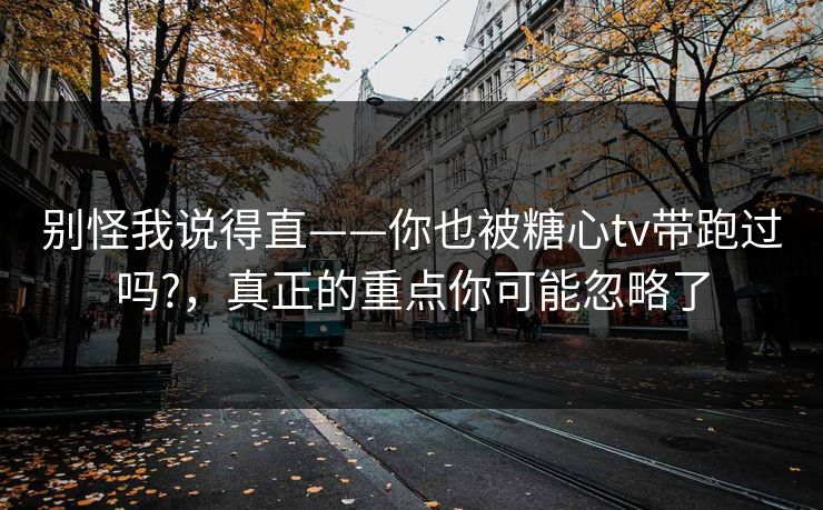 别怪我说得直——你也被糖心tv带跑过吗?，真正的重点你可能忽略了