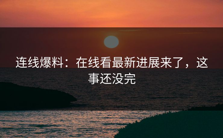 连线爆料：在线看最新进展来了，这事还没完
