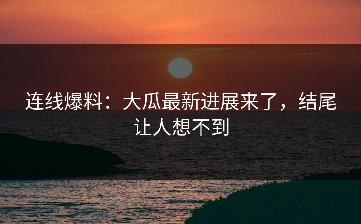 连线爆料：大瓜最新进展来了，结尾让人想不到