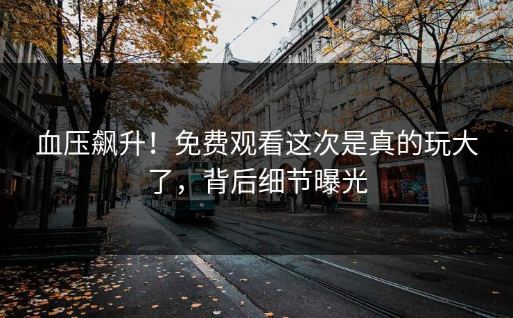 血压飙升！免费观看这次是真的玩大了，背后细节曝光