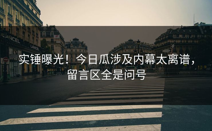 实锤曝光！今日瓜涉及内幕太离谱，留言区全是问号
