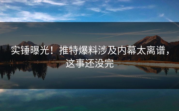 实锤曝光！推特爆料涉及内幕太离谱，这事还没完