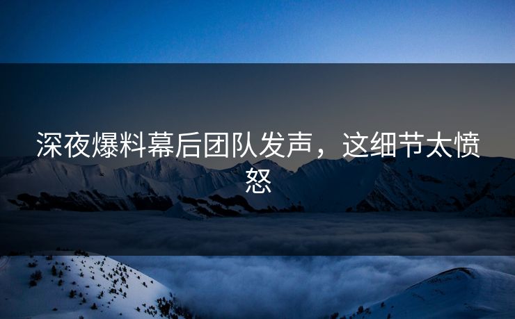 深夜爆料幕后团队发声，这细节太愤怒