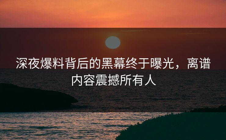 深夜爆料背后的黑幕终于曝光，离谱内容震撼所有人