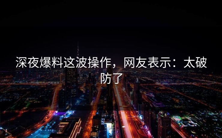 深夜爆料这波操作，网友表示：太破防了