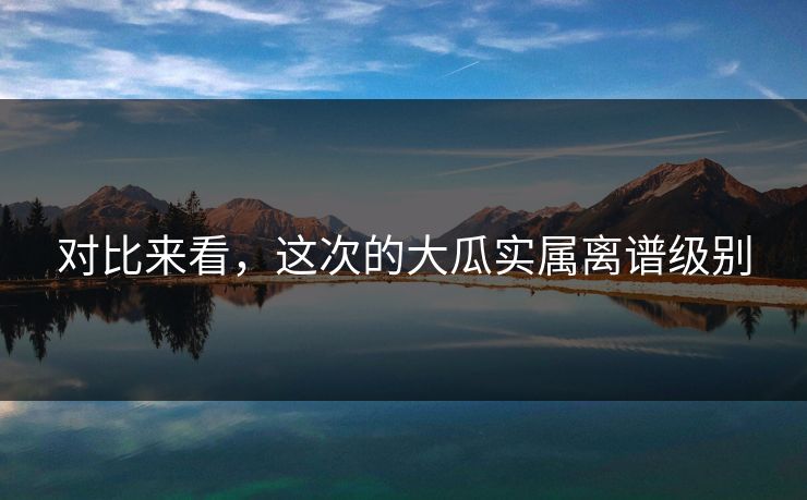 对比来看，这次的大瓜实属离谱级别