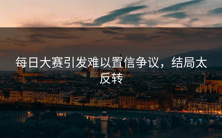 每日大赛引发难以置信争议，结局太反转