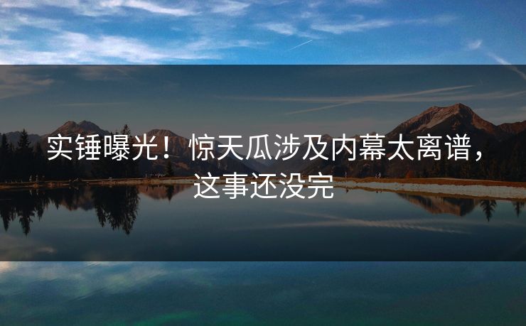 实锤曝光！惊天瓜涉及内幕太离谱，这事还没完