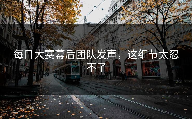 每日大赛幕后团队发声，这细节太忍不了