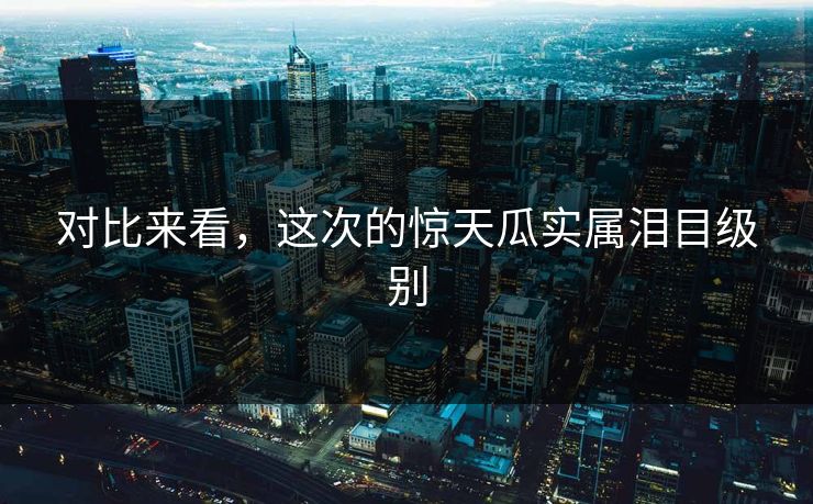 对比来看，这次的惊天瓜实属泪目级别