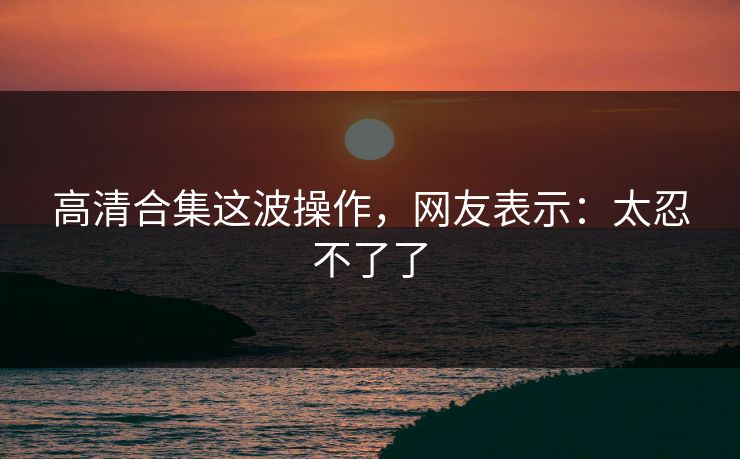 高清合集这波操作，网友表示：太忍不了了