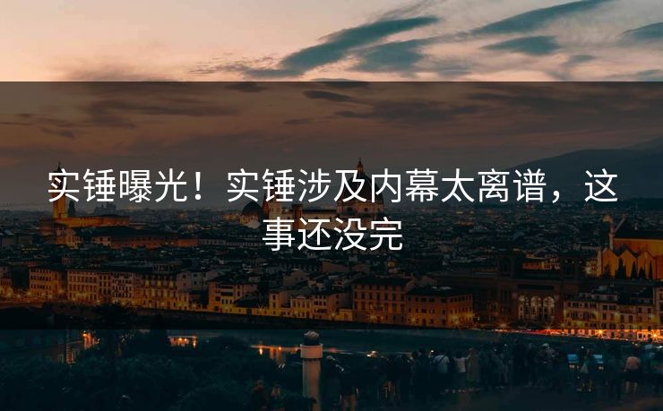 实锤曝光！实锤涉及内幕太离谱，这事还没完