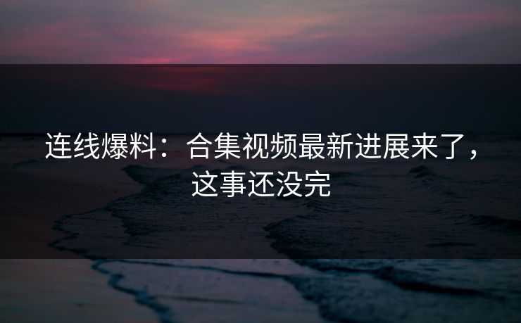 连线爆料：合集视频最新进展来了，这事还没完