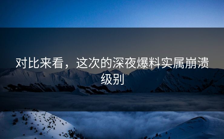 对比来看，这次的深夜爆料实属崩溃级别
