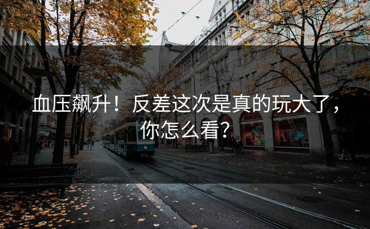 血压飙升！反差这次是真的玩大了，你怎么看？