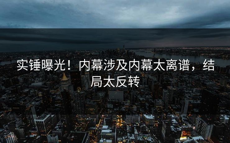 实锤曝光！内幕涉及内幕太离谱，结局太反转