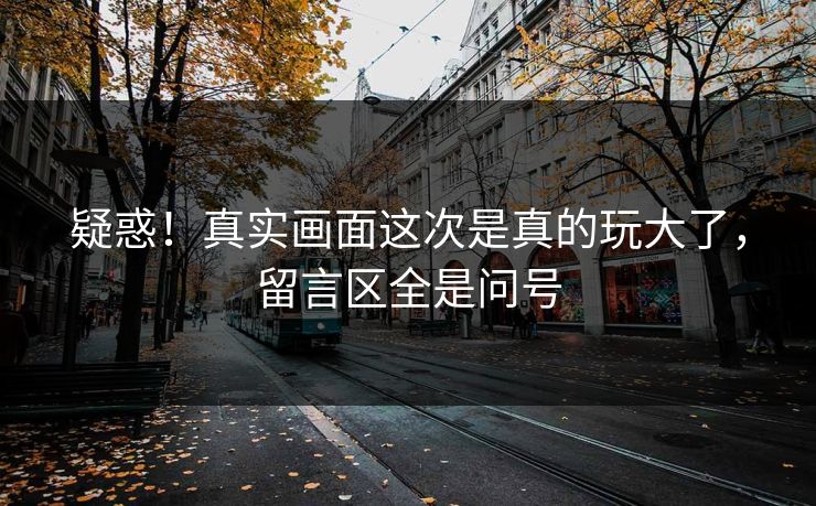 疑惑！真实画面这次是真的玩大了，留言区全是问号