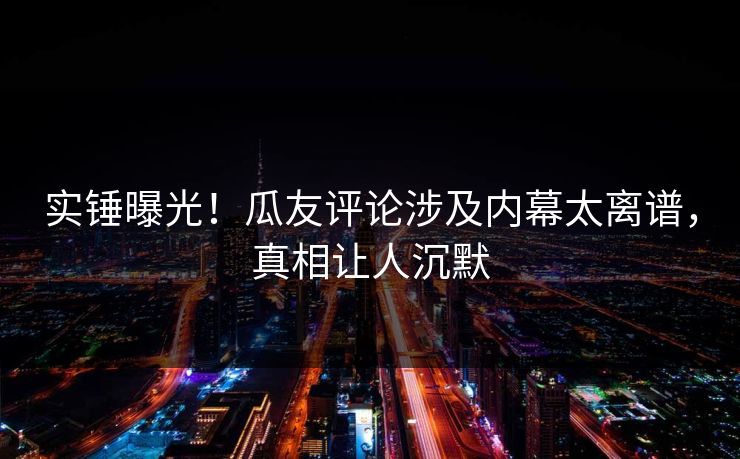 实锤曝光！瓜友评论涉及内幕太离谱，真相让人沉默