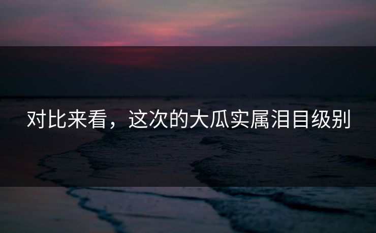 对比来看，这次的大瓜实属泪目级别