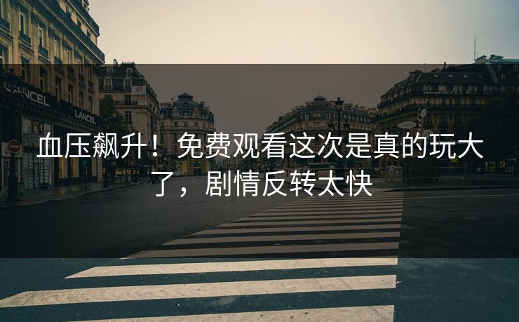 血压飙升！免费观看这次是真的玩大了，剧情反转太快