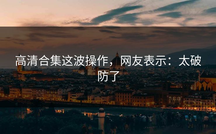 高清合集这波操作，网友表示：太破防了