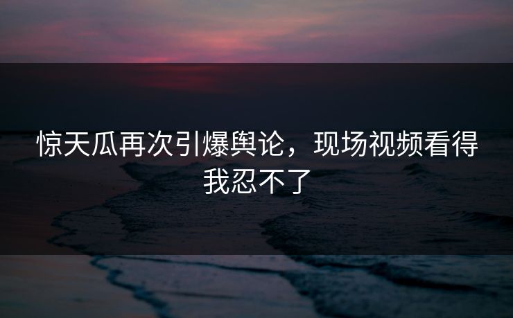 惊天瓜再次引爆舆论，现场视频看得我忍不了
