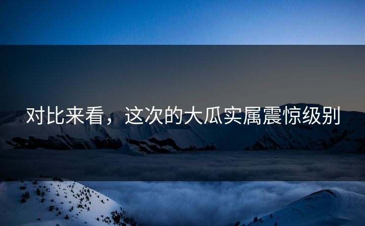 对比来看，这次的大瓜实属震惊级别