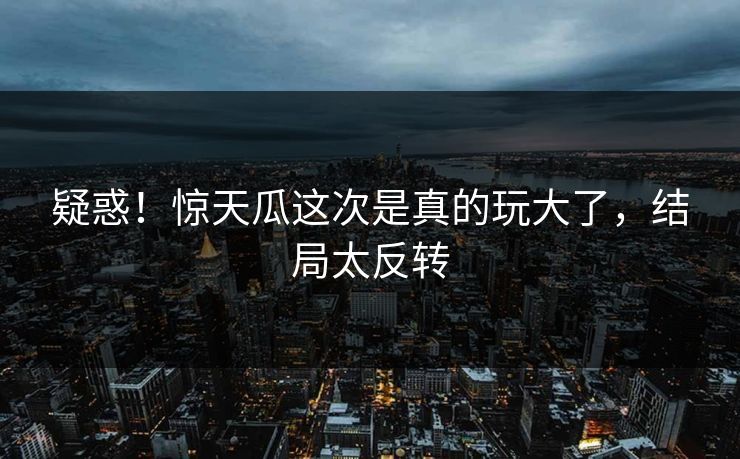 疑惑！惊天瓜这次是真的玩大了，结局太反转