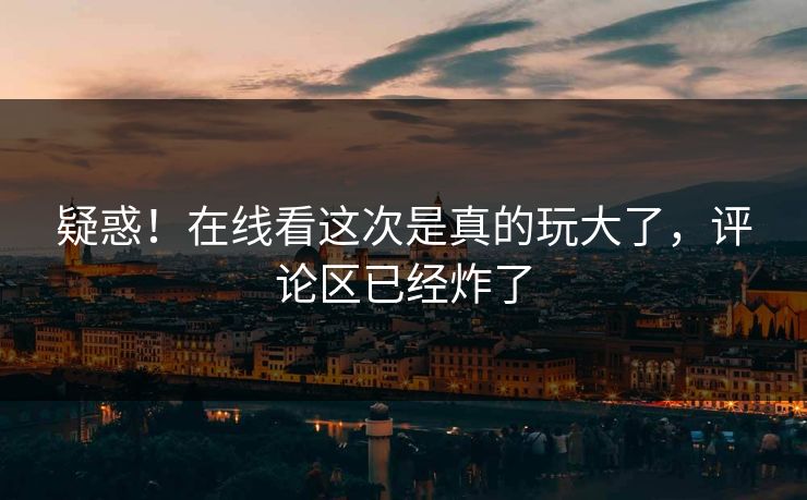 疑惑！在线看这次是真的玩大了，评论区已经炸了