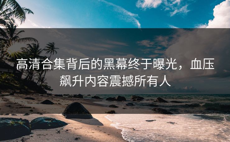 高清合集背后的黑幕终于曝光，血压飙升内容震撼所有人