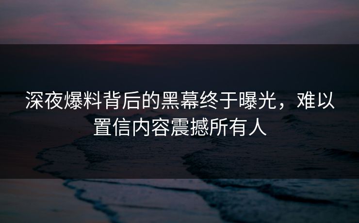 深夜爆料背后的黑幕终于曝光，难以置信内容震撼所有人