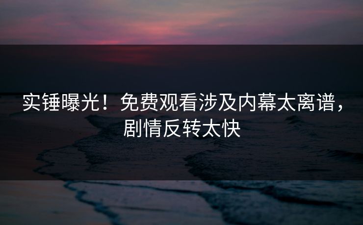 实锤曝光！免费观看涉及内幕太离谱，剧情反转太快