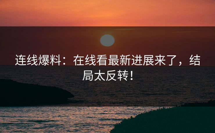 连线爆料：在线看最新进展来了，结局太反转！