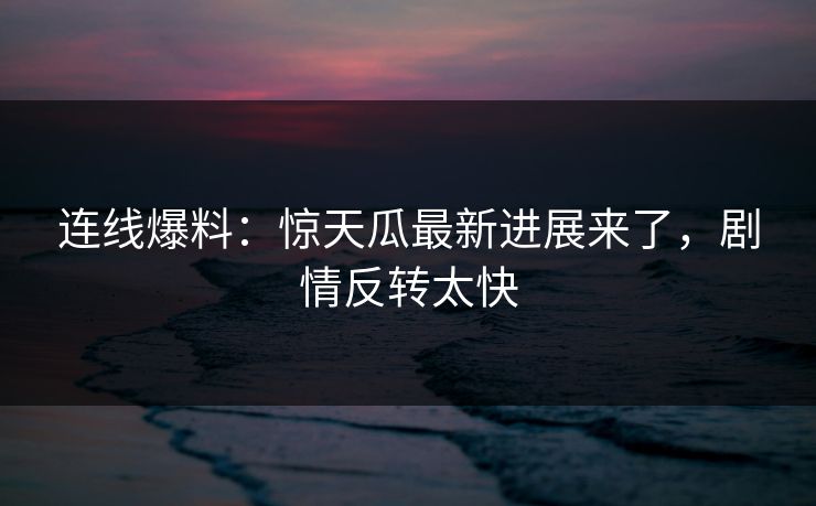 连线爆料：惊天瓜最新进展来了，剧情反转太快