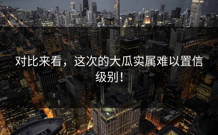 对比来看，这次的大瓜实属难以置信级别！