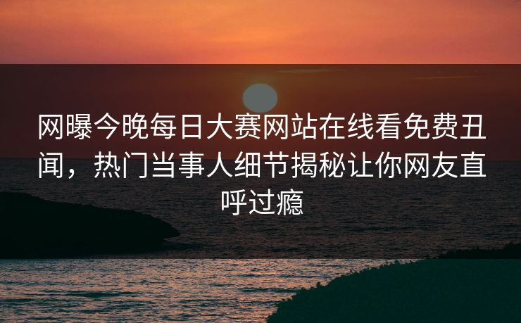 网曝今晚每日大赛网站在线看免费丑闻，热门当事人细节揭秘让你网友直呼过瘾