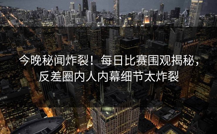 今晚秘闻炸裂！每日比赛围观揭秘，反差圈内人内幕细节太炸裂