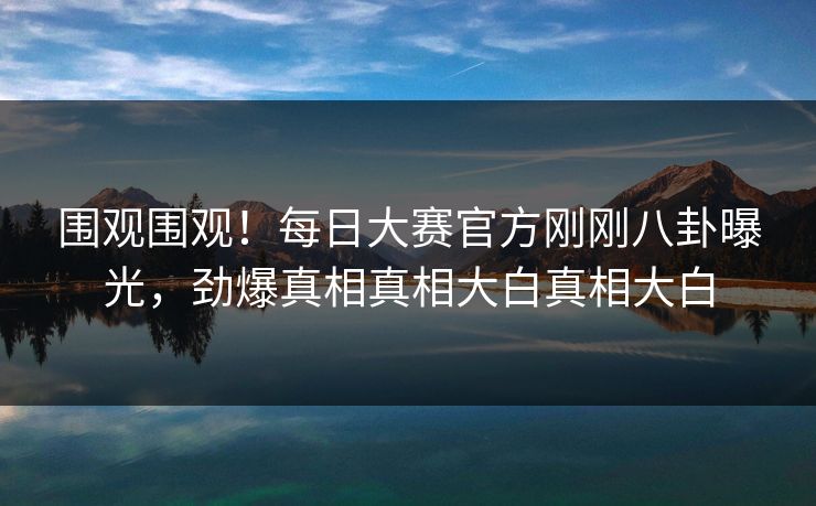 围观围观！每日大赛官方刚刚八卦曝光，劲爆真相真相大白真相大白