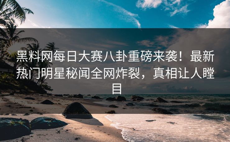 黑料网每日大赛八卦重磅来袭！最新热门明星秘闻全网炸裂，真相让人瞠目