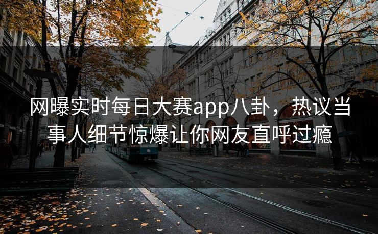 网曝实时每日大赛app八卦，热议当事人细节惊爆让你网友直呼过瘾