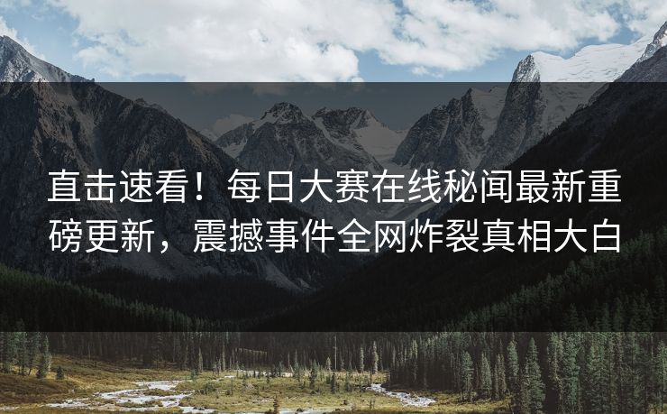 直击速看！每日大赛在线秘闻最新重磅更新，震撼事件全网炸裂真相大白
