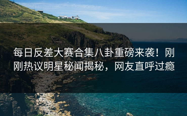 每日反差大赛合集八卦重磅来袭！刚刚热议明星秘闻揭秘，网友直呼过瘾